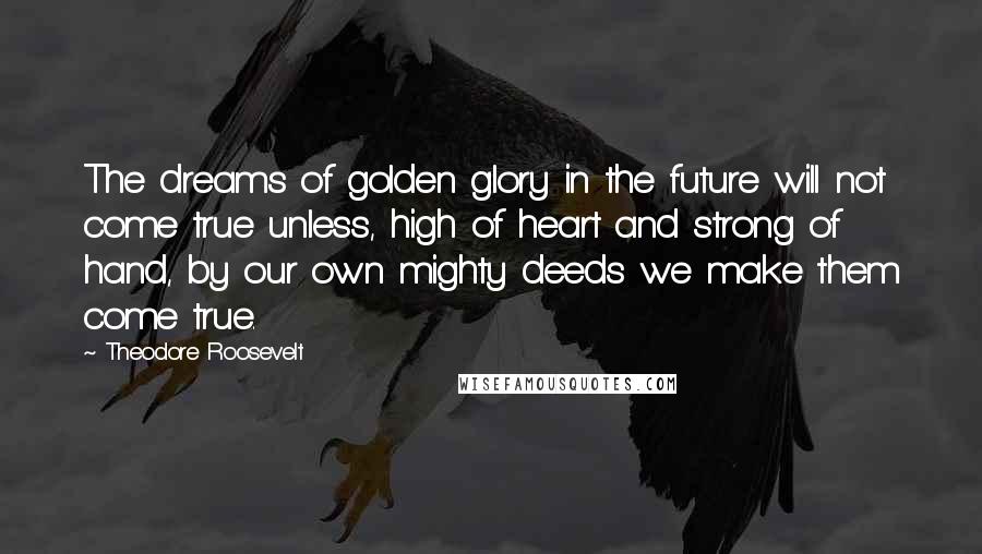 Theodore Roosevelt Quotes: The dreams of golden glory in the future will not come true unless, high of heart and strong of hand, by our own mighty deeds we make them come true.