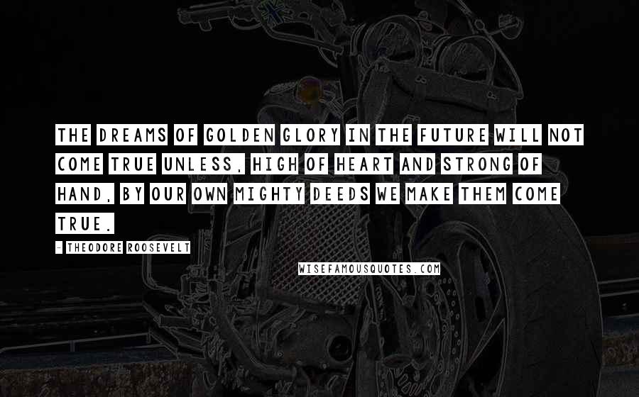 Theodore Roosevelt Quotes: The dreams of golden glory in the future will not come true unless, high of heart and strong of hand, by our own mighty deeds we make them come true.