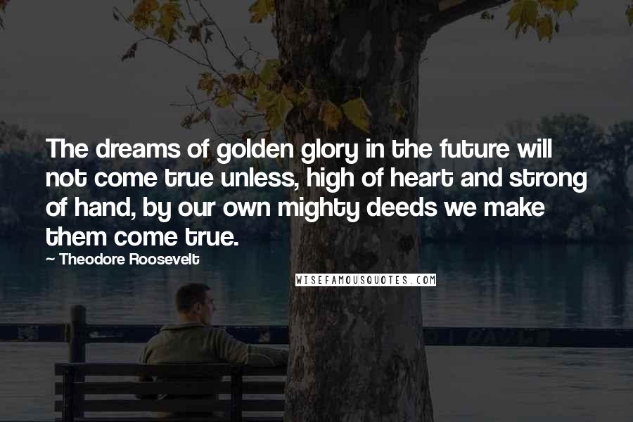 Theodore Roosevelt Quotes: The dreams of golden glory in the future will not come true unless, high of heart and strong of hand, by our own mighty deeds we make them come true.