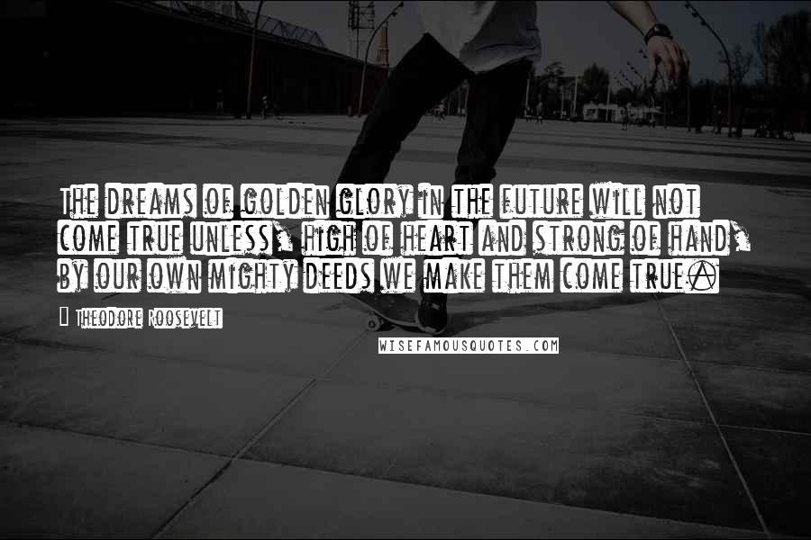 Theodore Roosevelt Quotes: The dreams of golden glory in the future will not come true unless, high of heart and strong of hand, by our own mighty deeds we make them come true.