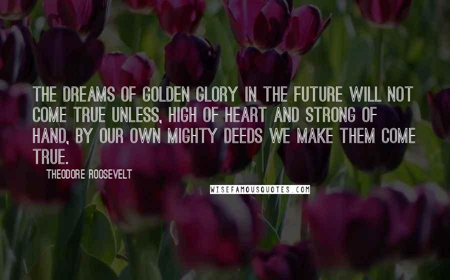 Theodore Roosevelt Quotes: The dreams of golden glory in the future will not come true unless, high of heart and strong of hand, by our own mighty deeds we make them come true.