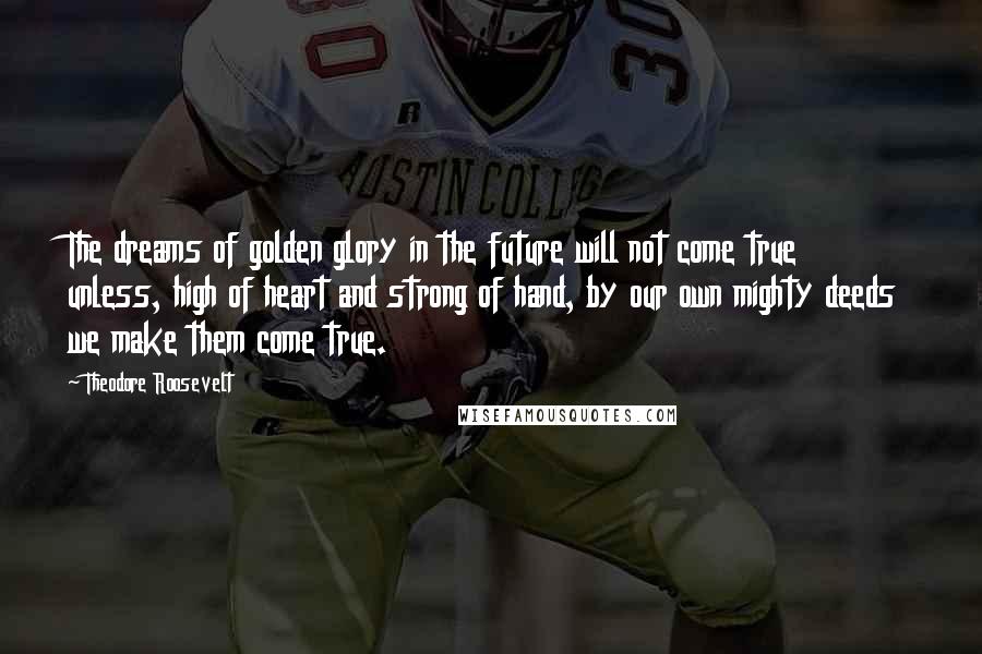 Theodore Roosevelt Quotes: The dreams of golden glory in the future will not come true unless, high of heart and strong of hand, by our own mighty deeds we make them come true.