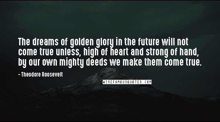 Theodore Roosevelt Quotes: The dreams of golden glory in the future will not come true unless, high of heart and strong of hand, by our own mighty deeds we make them come true.