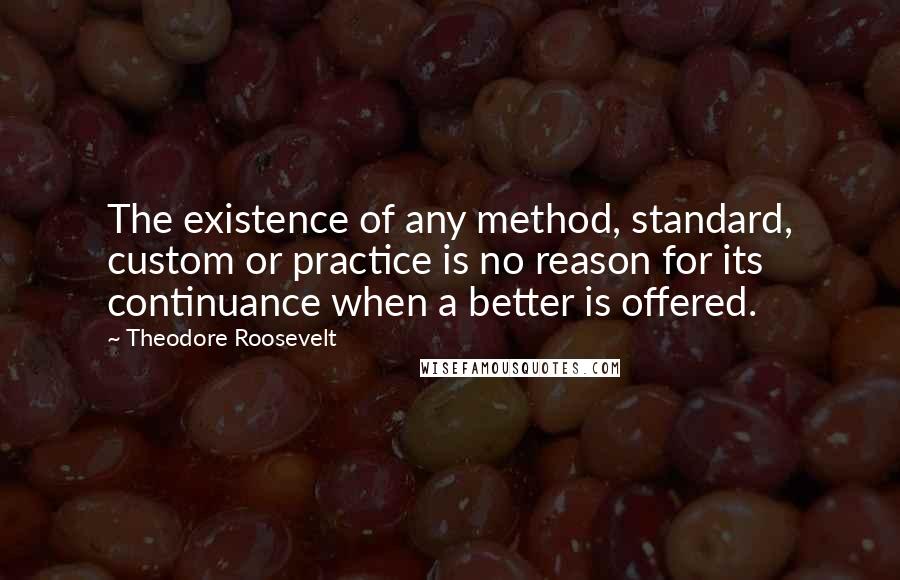 Theodore Roosevelt Quotes: The existence of any method, standard, custom or practice is no reason for its continuance when a better is offered.