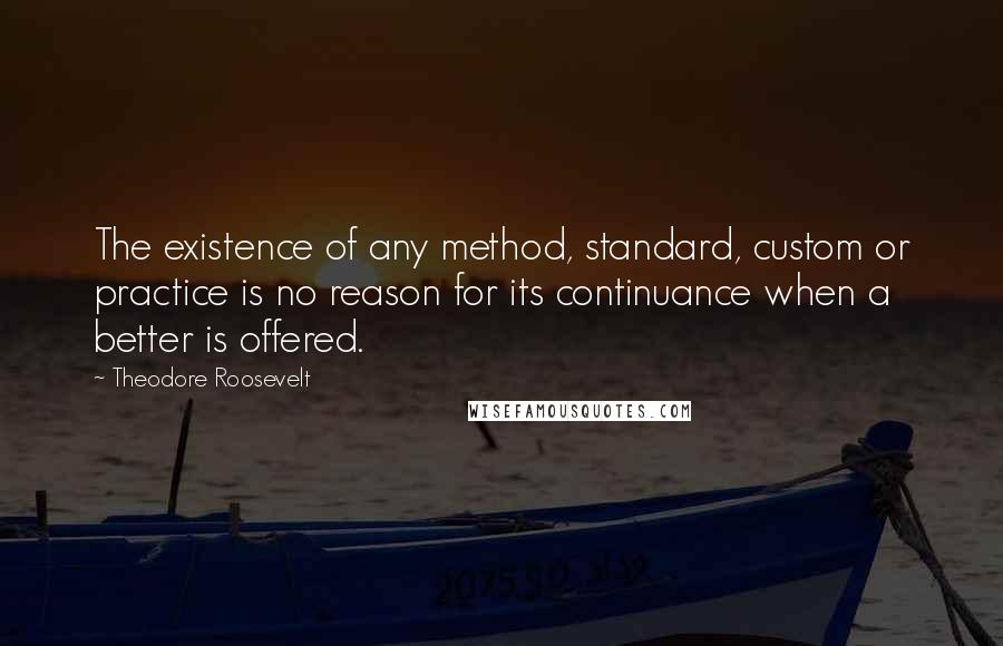 Theodore Roosevelt Quotes: The existence of any method, standard, custom or practice is no reason for its continuance when a better is offered.