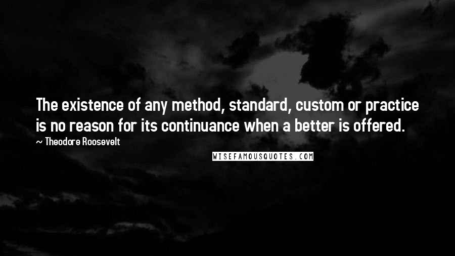 Theodore Roosevelt Quotes: The existence of any method, standard, custom or practice is no reason for its continuance when a better is offered.