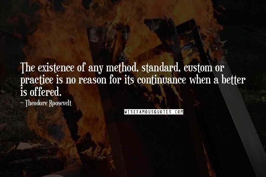 Theodore Roosevelt Quotes: The existence of any method, standard, custom or practice is no reason for its continuance when a better is offered.