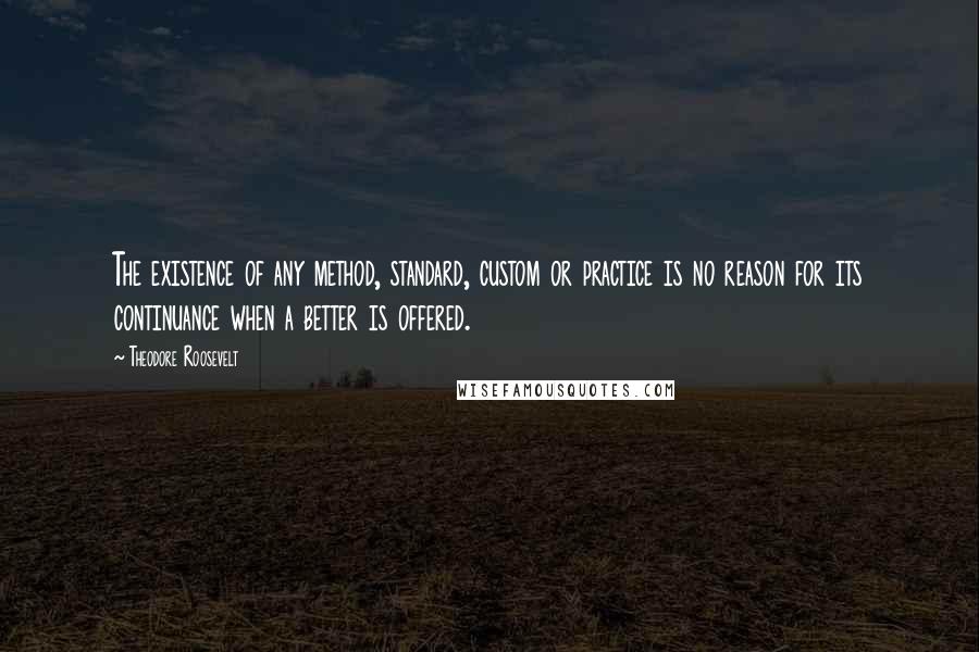 Theodore Roosevelt Quotes: The existence of any method, standard, custom or practice is no reason for its continuance when a better is offered.