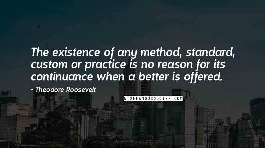 Theodore Roosevelt Quotes: The existence of any method, standard, custom or practice is no reason for its continuance when a better is offered.
