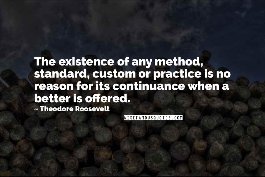 Theodore Roosevelt Quotes: The existence of any method, standard, custom or practice is no reason for its continuance when a better is offered.