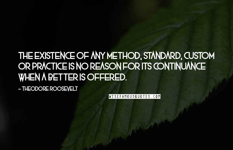 Theodore Roosevelt Quotes: The existence of any method, standard, custom or practice is no reason for its continuance when a better is offered.