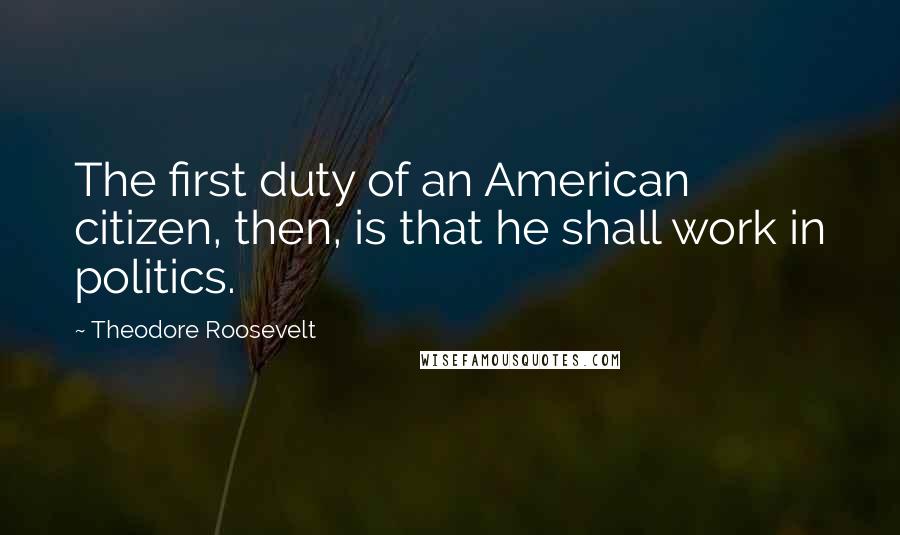 Theodore Roosevelt Quotes: The first duty of an American citizen, then, is that he shall work in politics.