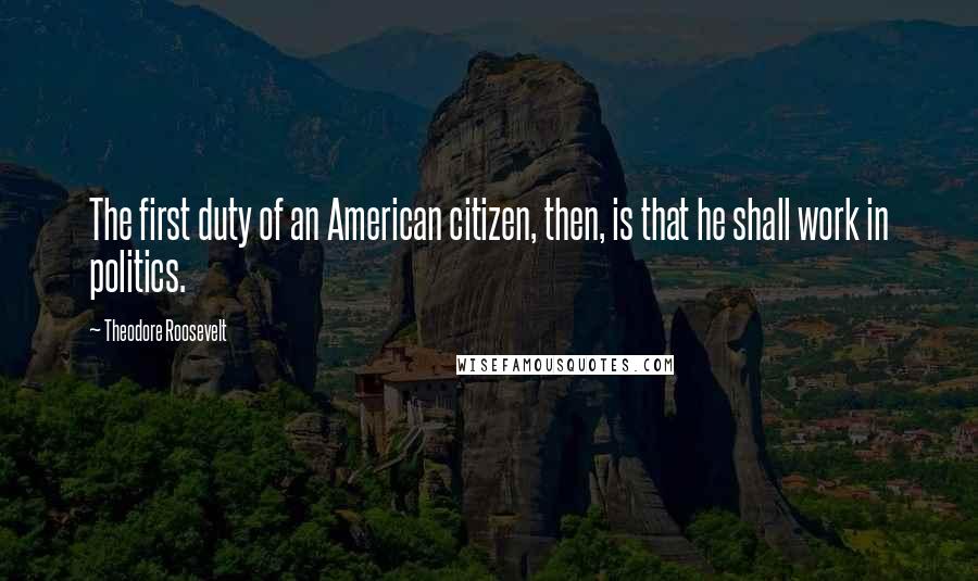 Theodore Roosevelt Quotes: The first duty of an American citizen, then, is that he shall work in politics.