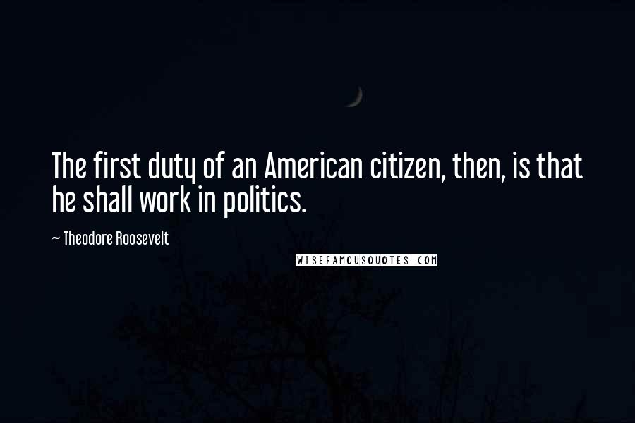 Theodore Roosevelt Quotes: The first duty of an American citizen, then, is that he shall work in politics.