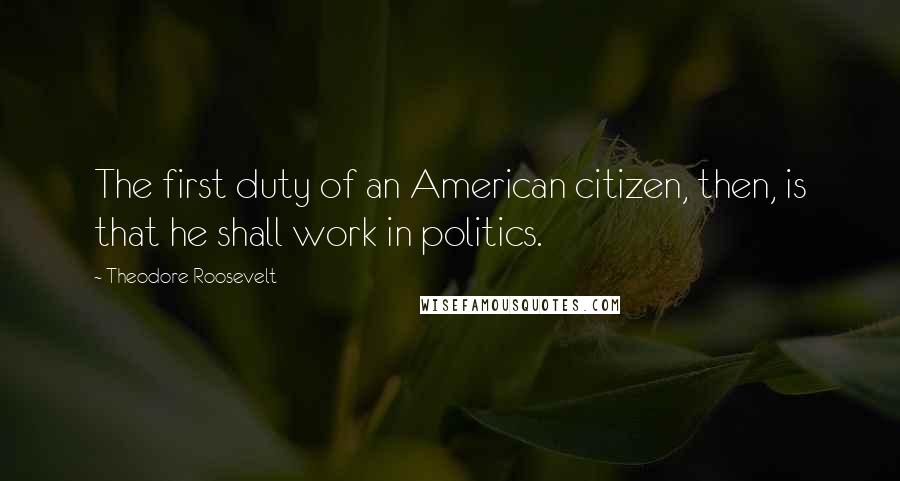 Theodore Roosevelt Quotes: The first duty of an American citizen, then, is that he shall work in politics.
