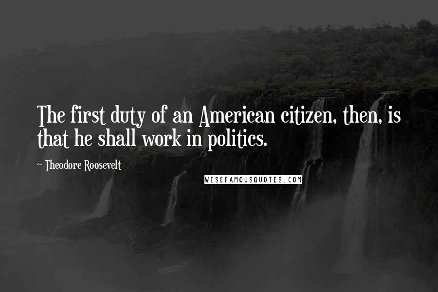 Theodore Roosevelt Quotes: The first duty of an American citizen, then, is that he shall work in politics.