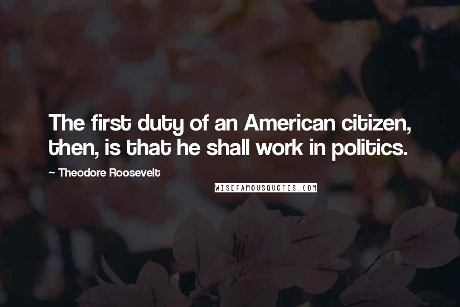 Theodore Roosevelt Quotes: The first duty of an American citizen, then, is that he shall work in politics.