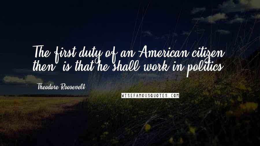 Theodore Roosevelt Quotes: The first duty of an American citizen, then, is that he shall work in politics.