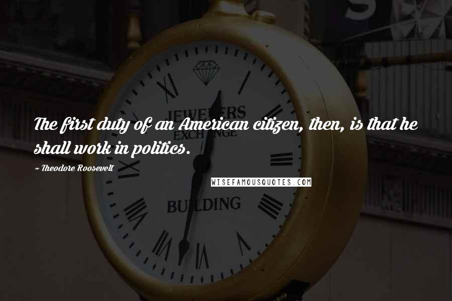 Theodore Roosevelt Quotes: The first duty of an American citizen, then, is that he shall work in politics.