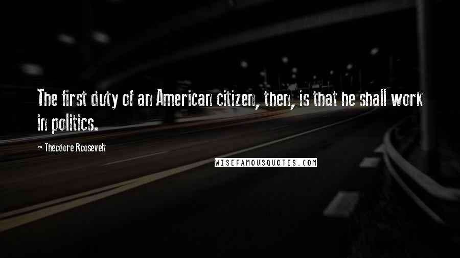 Theodore Roosevelt Quotes: The first duty of an American citizen, then, is that he shall work in politics.