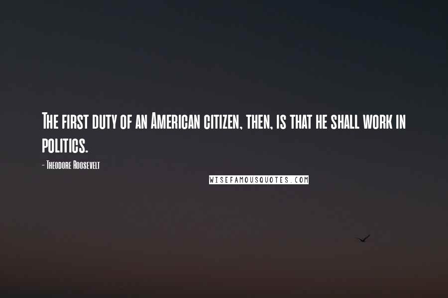 Theodore Roosevelt Quotes: The first duty of an American citizen, then, is that he shall work in politics.