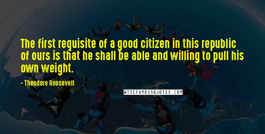 Theodore Roosevelt Quotes: The first requisite of a good citizen in this republic of ours is that he shall be able and willing to pull his own weight.