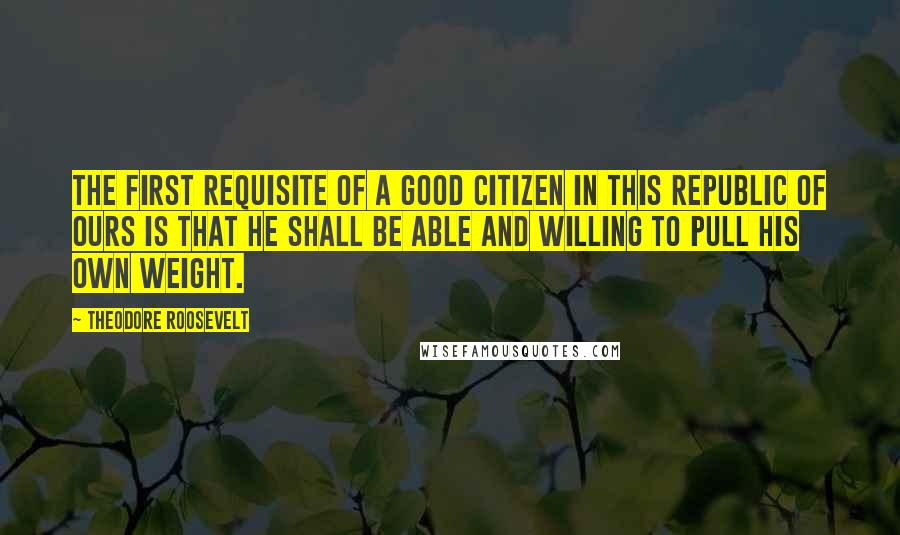 Theodore Roosevelt Quotes: The first requisite of a good citizen in this republic of ours is that he shall be able and willing to pull his own weight.