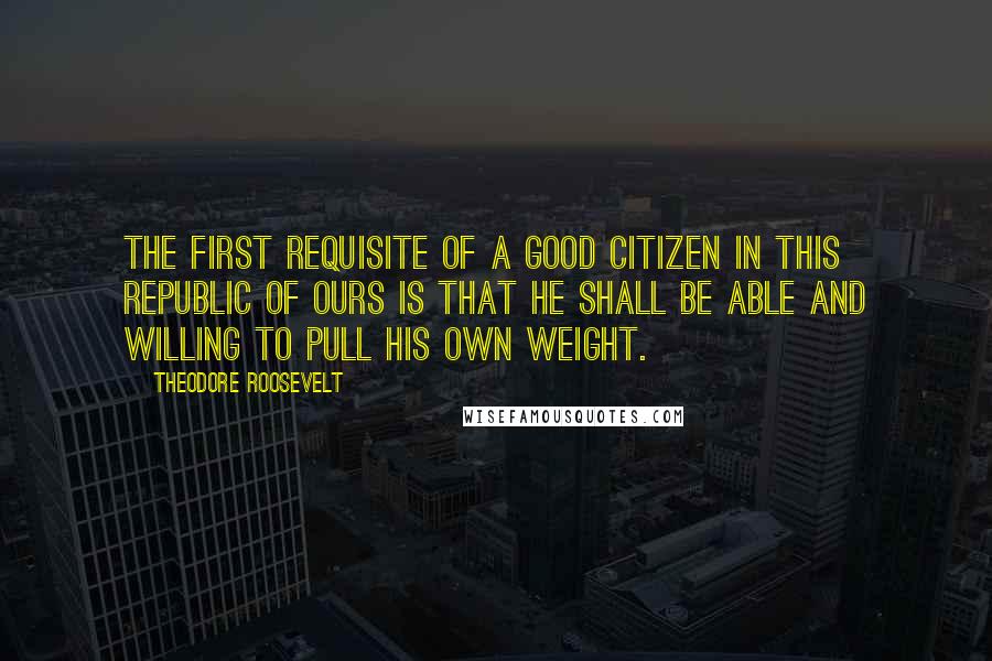 Theodore Roosevelt Quotes: The first requisite of a good citizen in this republic of ours is that he shall be able and willing to pull his own weight.