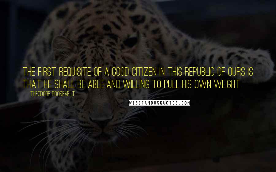 Theodore Roosevelt Quotes: The first requisite of a good citizen in this republic of ours is that he shall be able and willing to pull his own weight.