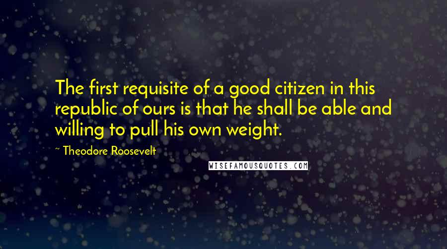 Theodore Roosevelt Quotes: The first requisite of a good citizen in this republic of ours is that he shall be able and willing to pull his own weight.