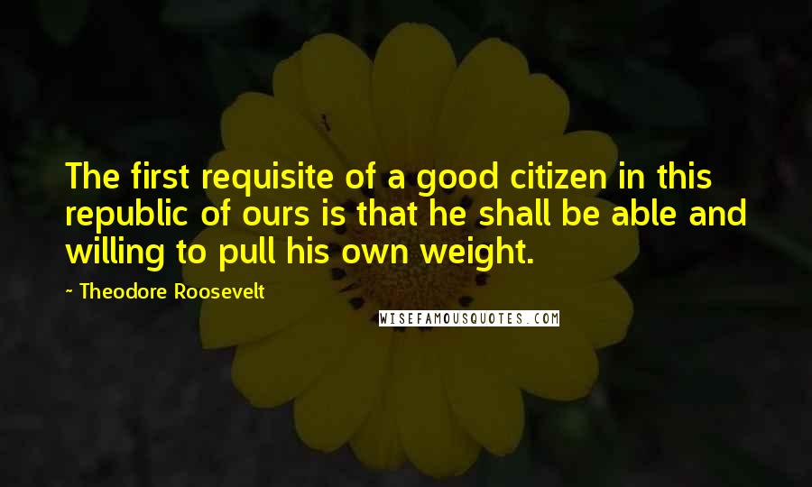 Theodore Roosevelt Quotes: The first requisite of a good citizen in this republic of ours is that he shall be able and willing to pull his own weight.