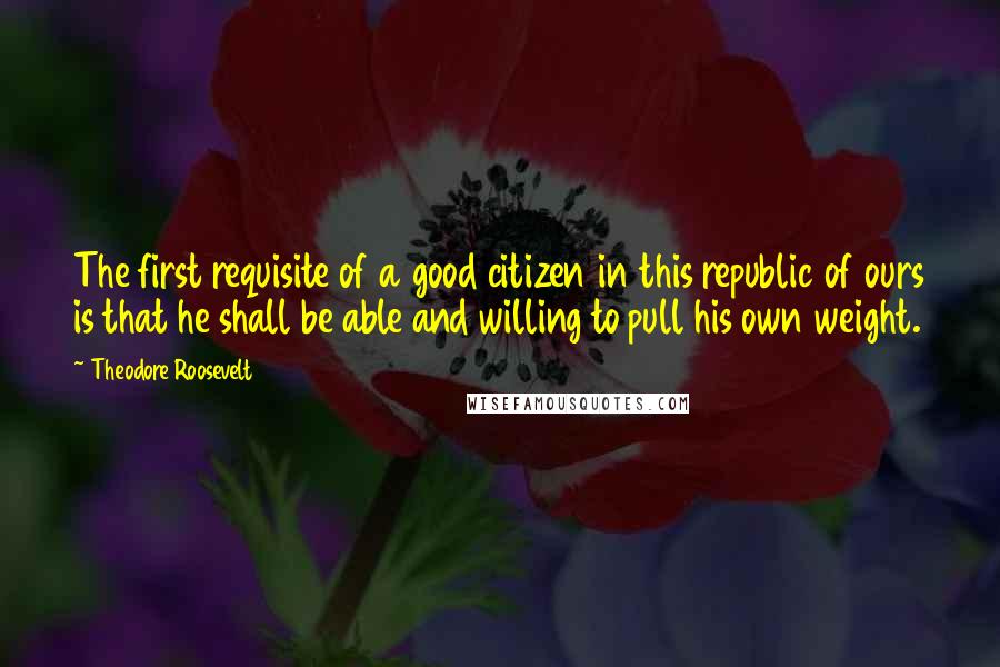 Theodore Roosevelt Quotes: The first requisite of a good citizen in this republic of ours is that he shall be able and willing to pull his own weight.