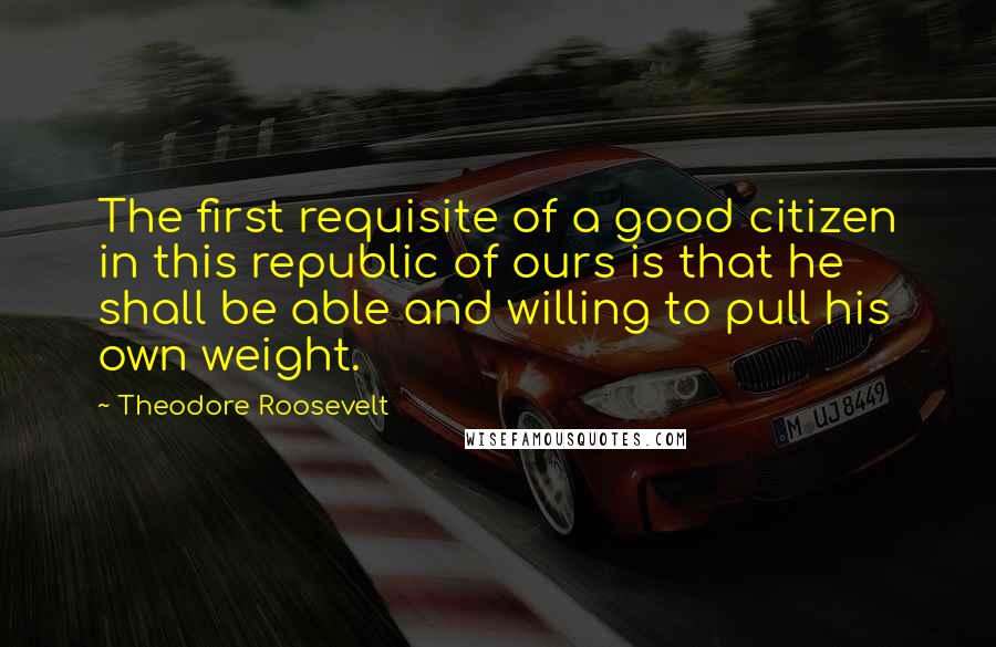 Theodore Roosevelt Quotes: The first requisite of a good citizen in this republic of ours is that he shall be able and willing to pull his own weight.