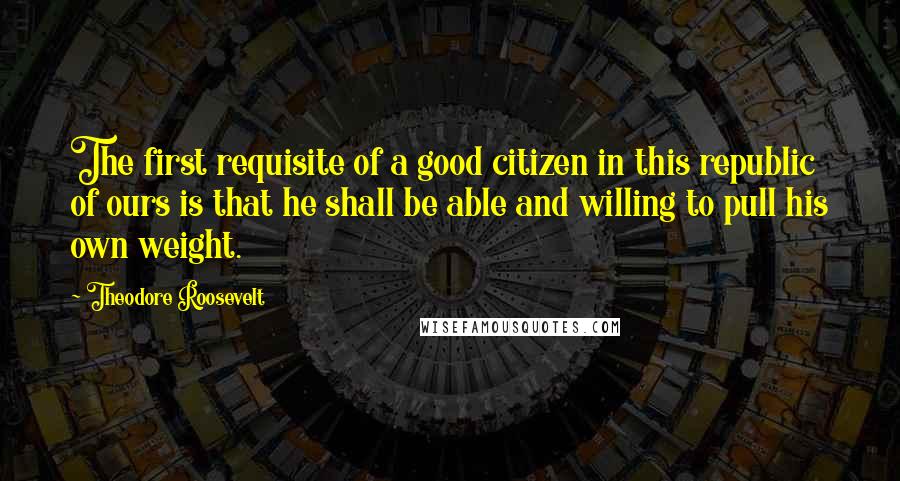 Theodore Roosevelt Quotes: The first requisite of a good citizen in this republic of ours is that he shall be able and willing to pull his own weight.