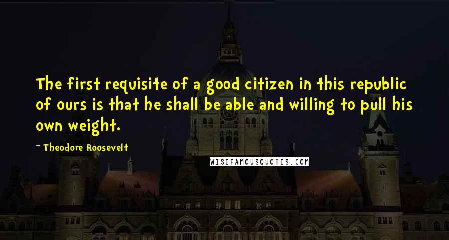 Theodore Roosevelt Quotes: The first requisite of a good citizen in this republic of ours is that he shall be able and willing to pull his own weight.