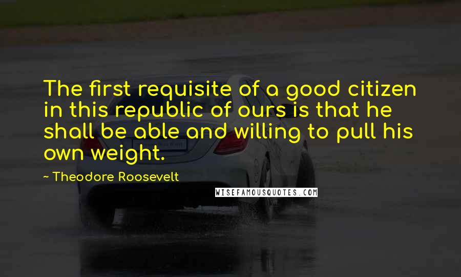 Theodore Roosevelt Quotes: The first requisite of a good citizen in this republic of ours is that he shall be able and willing to pull his own weight.