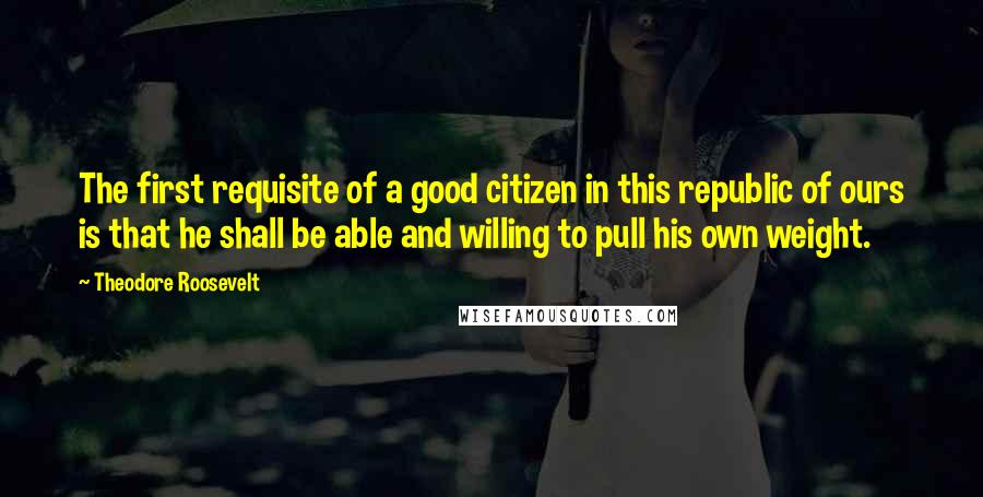 Theodore Roosevelt Quotes: The first requisite of a good citizen in this republic of ours is that he shall be able and willing to pull his own weight.