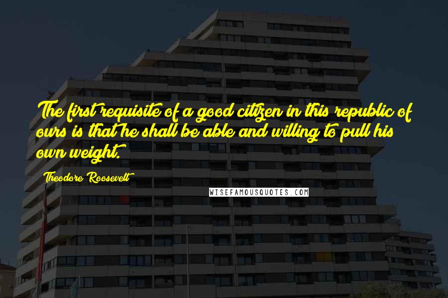 Theodore Roosevelt Quotes: The first requisite of a good citizen in this republic of ours is that he shall be able and willing to pull his own weight.