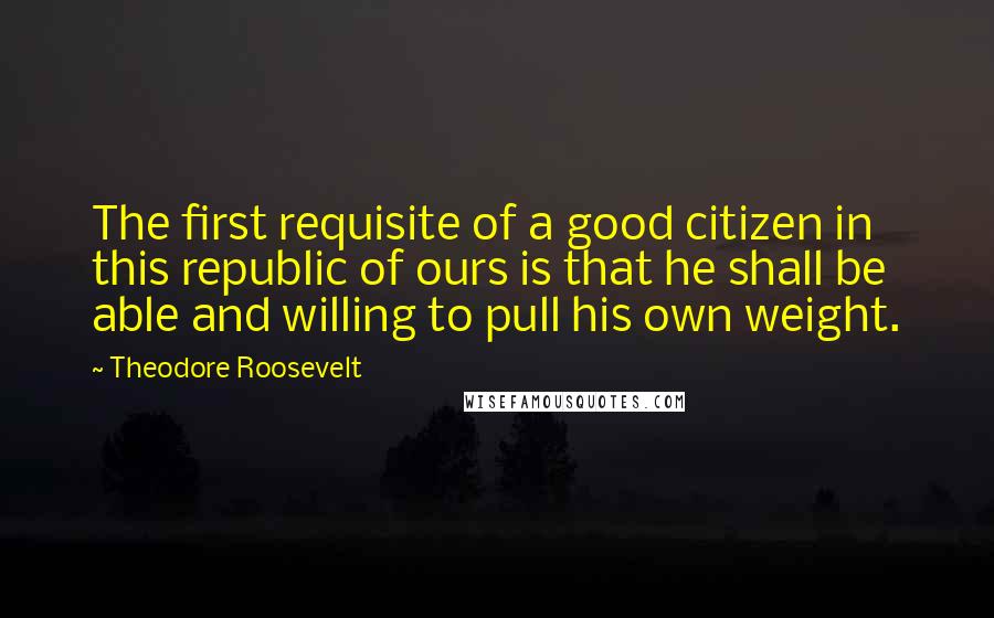 Theodore Roosevelt Quotes: The first requisite of a good citizen in this republic of ours is that he shall be able and willing to pull his own weight.