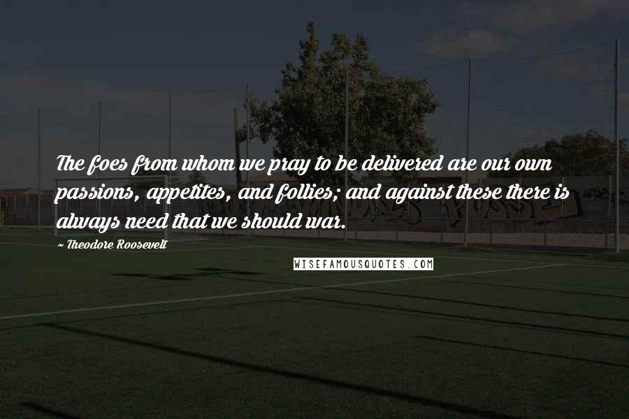 Theodore Roosevelt Quotes: The foes from whom we pray to be delivered are our own passions, appetites, and follies; and against these there is always need that we should war.