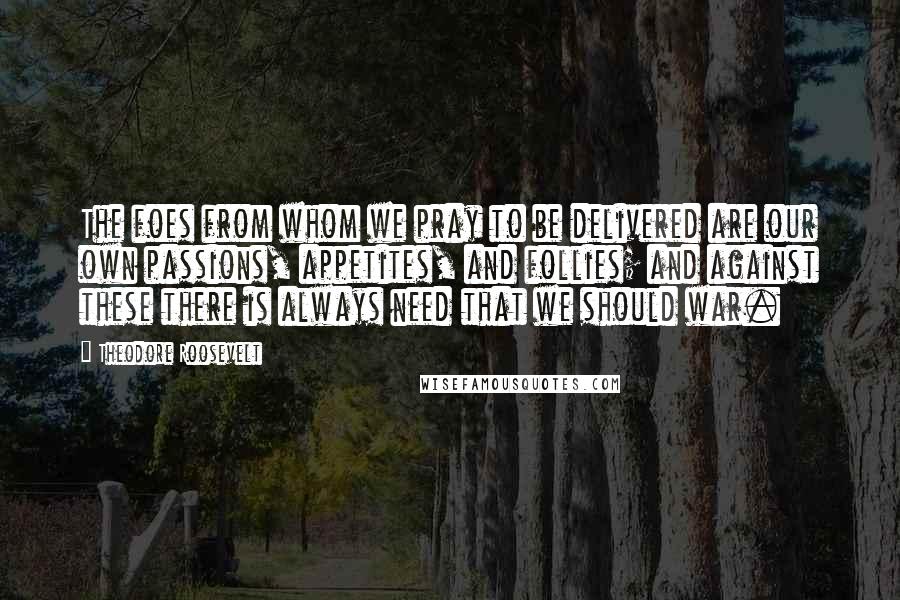 Theodore Roosevelt Quotes: The foes from whom we pray to be delivered are our own passions, appetites, and follies; and against these there is always need that we should war.