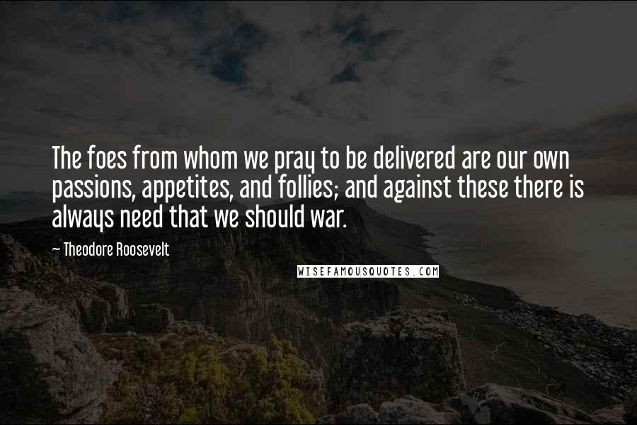 Theodore Roosevelt Quotes: The foes from whom we pray to be delivered are our own passions, appetites, and follies; and against these there is always need that we should war.