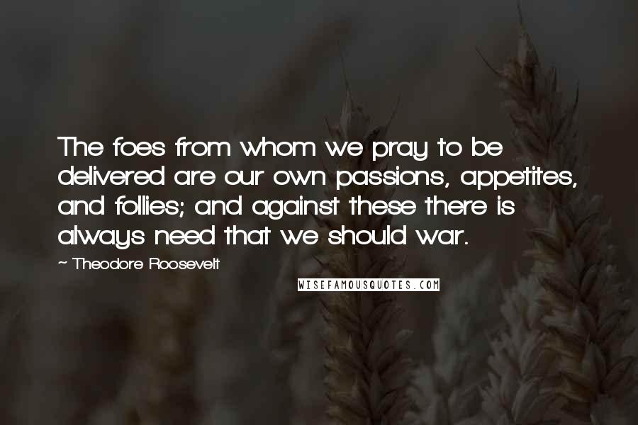 Theodore Roosevelt Quotes: The foes from whom we pray to be delivered are our own passions, appetites, and follies; and against these there is always need that we should war.