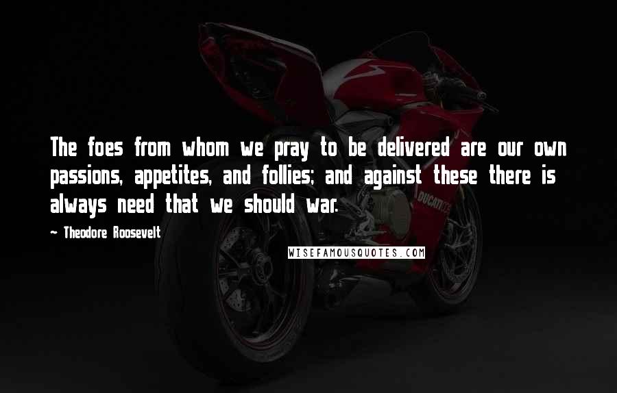 Theodore Roosevelt Quotes: The foes from whom we pray to be delivered are our own passions, appetites, and follies; and against these there is always need that we should war.