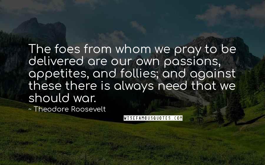 Theodore Roosevelt Quotes: The foes from whom we pray to be delivered are our own passions, appetites, and follies; and against these there is always need that we should war.