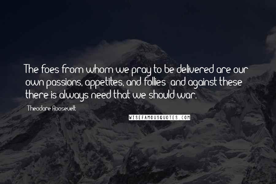 Theodore Roosevelt Quotes: The foes from whom we pray to be delivered are our own passions, appetites, and follies; and against these there is always need that we should war.