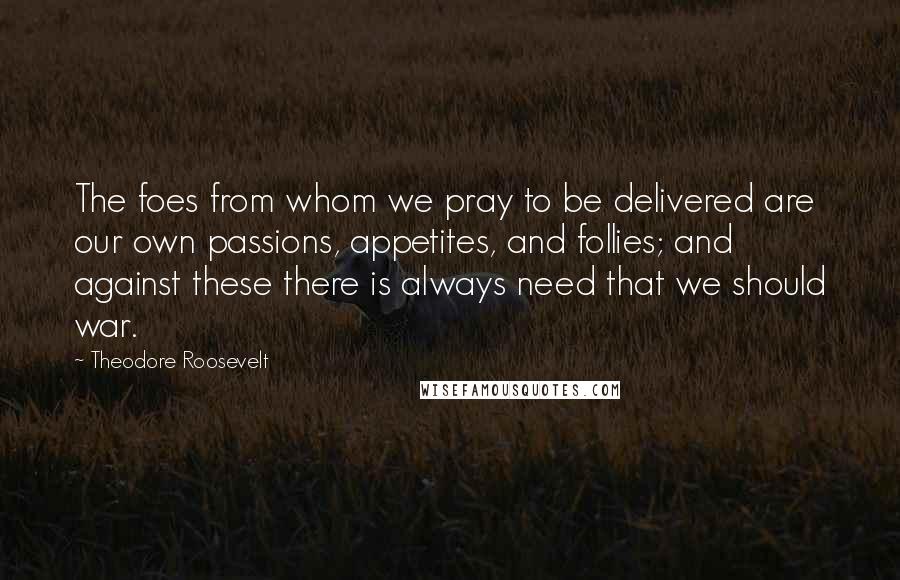 Theodore Roosevelt Quotes: The foes from whom we pray to be delivered are our own passions, appetites, and follies; and against these there is always need that we should war.