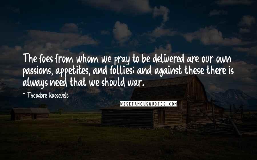Theodore Roosevelt Quotes: The foes from whom we pray to be delivered are our own passions, appetites, and follies; and against these there is always need that we should war.