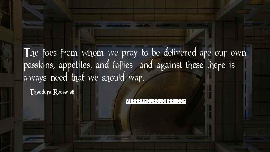 Theodore Roosevelt Quotes: The foes from whom we pray to be delivered are our own passions, appetites, and follies; and against these there is always need that we should war.