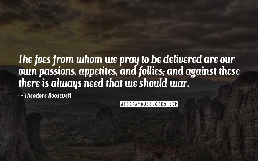 Theodore Roosevelt Quotes: The foes from whom we pray to be delivered are our own passions, appetites, and follies; and against these there is always need that we should war.